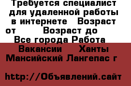 Требуется специалист для удаленной работы в интернете › Возраст от ­ 18 › Возраст до ­ 56 - Все города Работа » Вакансии   . Ханты-Мансийский,Лангепас г.